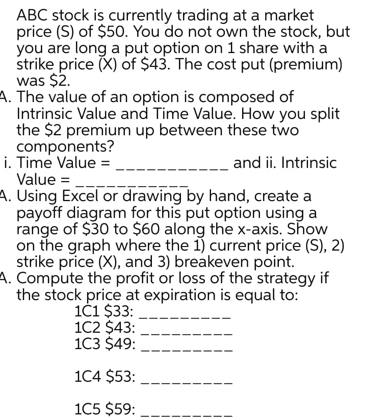 ABC stock is currently trading at a market
price (S) of $50. You do not own the stock, but
you are long a put option on 1 share with a
strike price (X) of $43. The cost put (premium)
was $2.
A. The value of an option is composed of
Intrinsic Value and Time Value. How you split
the $2 premium up between these two
components?
i. Time Value
Value
and ii. Intrinsic
A. Using Excel or drawing by hand, create a
payoff diagram for this put option using a
range of $30 to $60 along the x-axis. Show
on the graph where the 1) current price (S), 2)
strike price (X), and 3) breakeven point.
A. Compute the profit or loss of the strategy if
the stock price at expiration is equal to:
1č1 $33:
1C2 $43:
1C3 $49:
1C4 $53:
1C5 $59:
