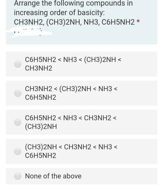 Arrange the following compounds in
increasing order of basicity:
CH3NH2, (CH3)2NH, NH3, C6H5NH2 *
C6H5NH2 < NH3 < (CH3)2NH <
CH3NH2
CH3NH2 < (CH3)2NH < NH3 <
C6H5NH2
C6H5NH2 < NH3 < CH3NH2 <
(СH3)2NH
(CH3)2NH < CH3NH2 < NH3 <
C6H5NH2
None of the above
