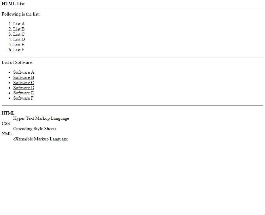 HTML List
Following is the list:
1. List A
2. List B
3. List C
4. List D
5. List E
6. List F
List of Software:
• Software A
• Software B
• Software C
• Software D
Software E
• Software F
HTML
Hyper Text Markup Language
CS
Cascading Style Sheets
XML
eXtensible Markup Language

