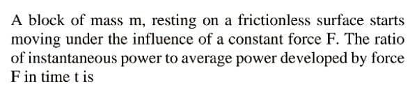 A block of mass m, resting on a frictionless surface starts
moving under the influence of a constant force F. The ratio
of instantaneous power to average power developed by force
F in time t is
