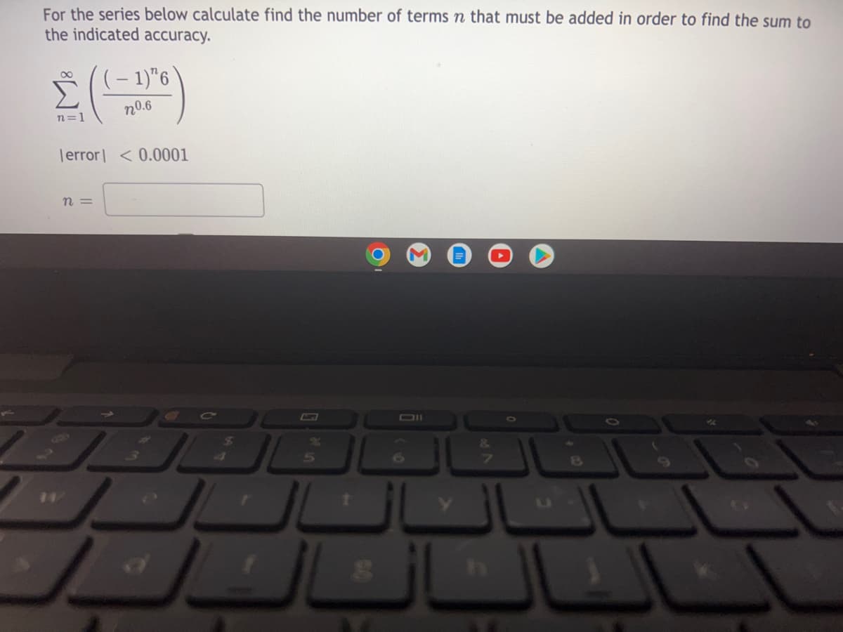 For the series below calculate find the number of terms n that must be added in order to find the sum to
the indicated accuracy.
(- 1)"6
n=1
n0.6
Terror| < 0.0001
n =
1\
&.
6.
