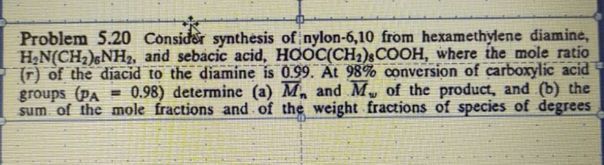 Problem 5.20 Consider synthesis of nylon-6,10 from hexamethylene diamine,
H2N(CH2)&NH2, and sebacic acid, HOOC(CH2)§COOH, where ihe mole ratio
(T) of the diacid to the diamine is 0.99. At 98% conversion of carboxylic acid
groups (PA = 0.98) determine (a) M and M, of the product, and (b) the
sum of the mole fractions and of the weight fractions of species of degrees
%3D
