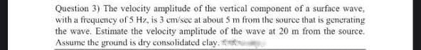 Question 3) The velocity amplitude of the vertical component of a surface wave,
with u frequency of 5 Hz, is 3 cm/sec at about 5 m from the source that is generating
the wave. Estimate the velocity amplitude of the wave at 20 m from the source.
Assume the ground is dry consolidated elay.1
