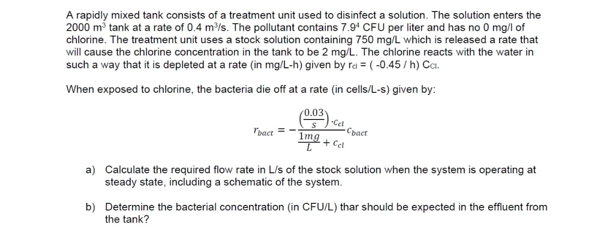 A rapidly mixed tank consists of a treatment unit used to disinfect a solution. The solution enters the
2000 m3 tank at a rate of 0.4 m³/s. The pollutant contains 7.94 CFU per liter and has no 0 mg/l of
chlorine. The treatment unit uses a stock solution containing 750 mg/L which is released a rate that
will cause the chlorine concentration in the tank to be 2 mg/L. The chlorine reacts with the water in
such a way that it is depleted at a rate (in mg/L-h) given by rd = (-0.45 / h) Cci.
When exposed to chlorine, the bacteria die off at a rate (in cells/L-s) given by:
*Cci
-Cpact
"bact = -
1mg
+ Ccl
a) Calculate the required flow rate in L/s of the stock solution when the system is operating at
steady state, including a schematic of the system.
b) Determine the bacterial concentration (in CFU/L) thar should be expected in the effluent from
the tank?
