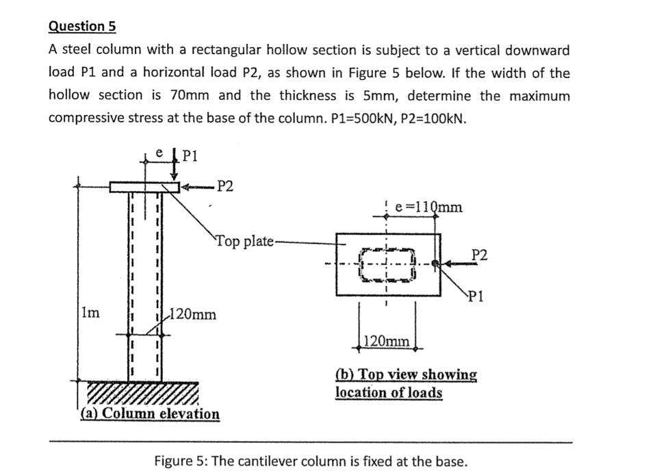 Question 5
A steel column with a rectangular hollow section is subject to a vertical downward
load P1 and a horizontal load P2, as shown in Figure 5 below. If the width of the
hollow section is 70mm and the thickness is 5mm, determine the maximum
compressive stress at the base of the column. P1=500KN, P2=100kN.
P1
- P2
e =110mm
Top plate-
P2
P1
1m
L120mm
120mm
(b) Top view showing
location of loads
(a) Column elevation
Figure 5: The cantilever column is fixed at the base.
