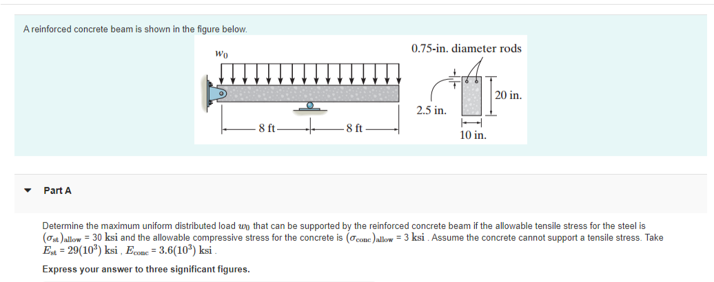 A reinforced concrete beam is shown in the figure below.
0.75-in, diameter rods
Wo
20 in.
2.5 in.
8 ft-
8 ft
10 in.
Part A
Determine the maximum uniform distributed load wn that can be supported by the reinforced concrete beam if the allowable tensile stress for the steel is
(Ost )allow = 30 ksi and the allowable compressive stress for the concrete is (oconc )allow = 3 ksi . Assume the concrete cannot support a tensile stress. Take
Est = 29(10) ksi , Econe = 3.6(103) ksi
Express your answer to three significant figures.
