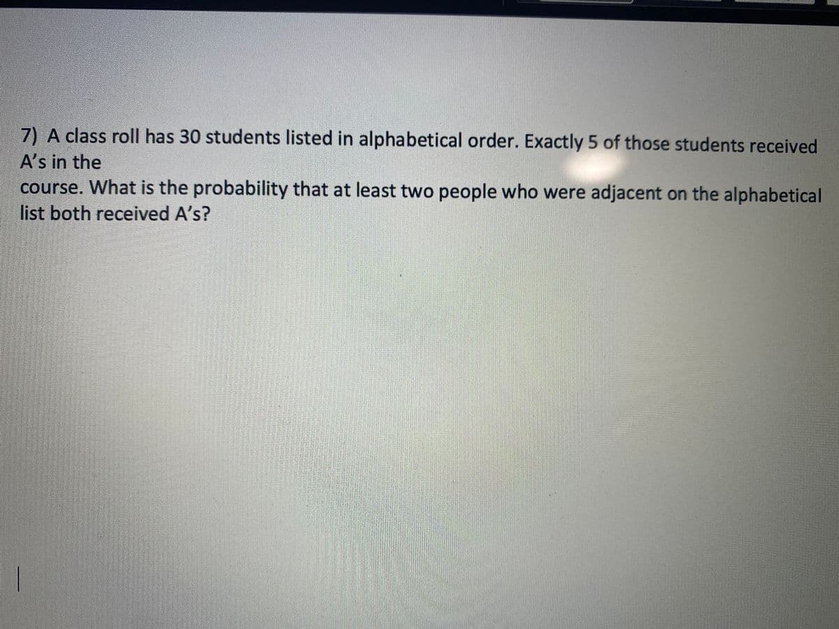 7) A class roll has 30 students listed in alphabetical order. Exactly 5 of those students received
E A's in the
course. What is the probability that at least two people who were adjacent on the alphabetical
list both received A's?
