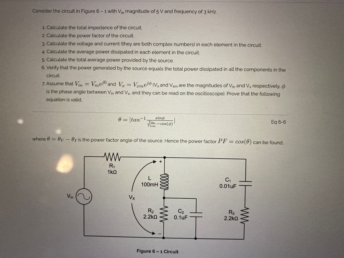 Consider the circuit in Figure 6 – 1 with Vin magnitude of 5 V and frequency of 3 kHz.
1. Calculate the total impedance of the circuit.
2. Calculate the power factor of the circuit.
3. Calculate the voltage and current (they are both complex numbers) in each element in the circuit.
4. Calculate the average power dissipated in each element in the circuit.
5. Calculate the total average power provided by the source.
6. Verify that the power generated by the source equals the total power dissipated in all the components in the
circuit.
7. Assume that Vin = VmeJº and V, = VrmeJ® (Vx and Vxm are the magnitudes of Vin and Vx respectively, o
%3D
is the phase angle between Vin and Vx, and they can be read on the oscilloscope). Prove that the following
equation is valid,
Eq 6-6
|tan
sino
Vm
-cos(ø)
Vrm
%3D
where 0 = 0v – 0g is the power factor angle of the source. Hence the power factor PF = cos(0) can be found.
%3D
R1
1kO
100mH
0.01uF
Vin
Vx
R2
2.2kQ
C2
0.1uF
R3
2.2kQ
Figure 6 - 1Circuit
0000
