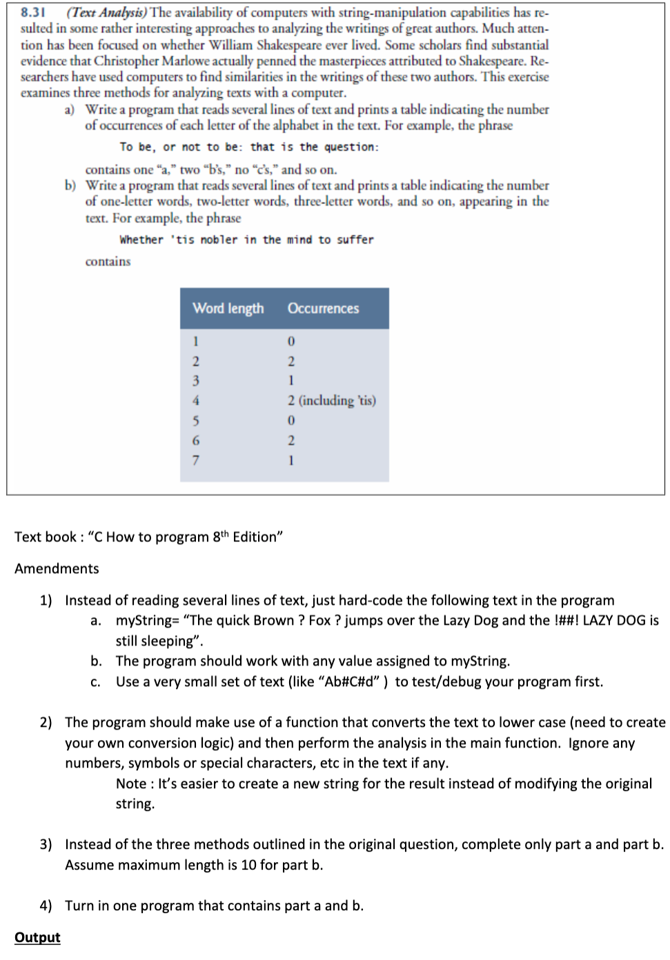 8.31
(Text Analysis) The availability of computers with string-manipulation capabilities has re-
sulted in some rather interesting approaches to analyzing the writings of great authors. Much atten-
tion has been focused on whether William Shakespeare ever lived. Some scholars find substantial
evidence that Christopher Marlowe actually penned the masterpieces attributed to Shakespeare. Re-
searchers have used computers to find similarities in the writings of these two authors. This exercise
examines three methods for analyzing texts with a computer.
a) Write a program that reads several lines of text and prints a table indicating the number
of occurrences of each letter of the alphabet in the text. For example, the phrase
To be, or not to be: that is the question:
contains one "a," two “b's," no “c's," and so on.
b) Write a program that reads several lines of text and prints a table indicating the number
of one-letter words, two-letter words, three-letter words, and so on, appearing in the
text. For example, the phrase
Whether 'tis nobler in the mind to suffer
contains
Word length
Оccurrences
1
2
2
3
1
4
2 (including 'tis)
5
6.
2
7
1
Text book : "C How to program 8th Edition"
Amendments
1) Instead of reading several lines of text, just hard-code the following text in the program
a. myString= "The quick Brown ? Fox ? jumps over the Lazy Dog and the !##! LAZY DOG is
still sleeping".
b. The program should work with any value assigned to myString.
С.
Use a very small set of text (like “Ab#C#d" ) to test/debug your program first.
2) The program should make use of a function that converts the text to lower case (need to create
your own conversion logic) and then perform the analysis in the main function. Ignore any
numbers, symbols or special characters, etc in the text if any.
Note : It's easier to create a new string for the result instead of modifying the original
string.
3) Instead of the three methods outlined in the original question, complete only part a and part b.
Assume maximum length is 10 for part b.
4) Turn in one program that contains part a and b.
Output
