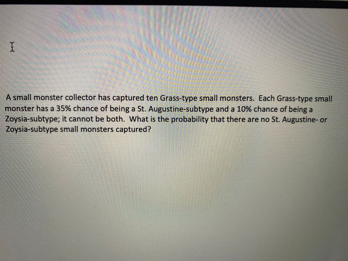 A small monster collector has captured ten Grass-type small monsters. Each Grass-type small
monster has a 35% chance of being a St. Augustine-subtype and a 10% chance of being a
Zoysia-subtype; it cannot be both. What is the probability that there are no St. Augustine- or
Zoysia-subtype small monsters captured?
