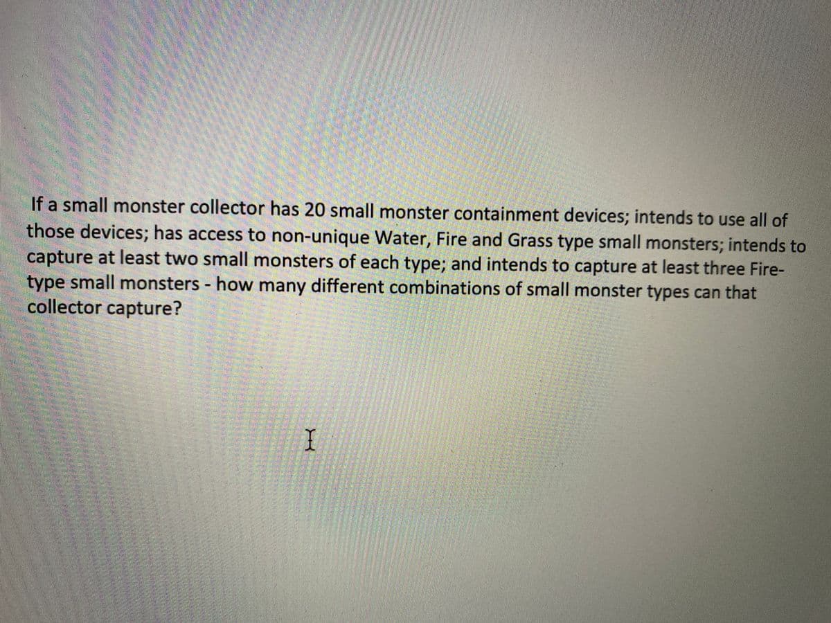 If a small monster collector has 20 small monster containment devices; intends to use all of
those devices; has access to non-unique Water, Fire and Grass type small monsters; intends to
capture at least two small monsters of each type; and intends to capture at least three Fire-
type small monsters - how many different combinations of small monster types can that
collector capture?
