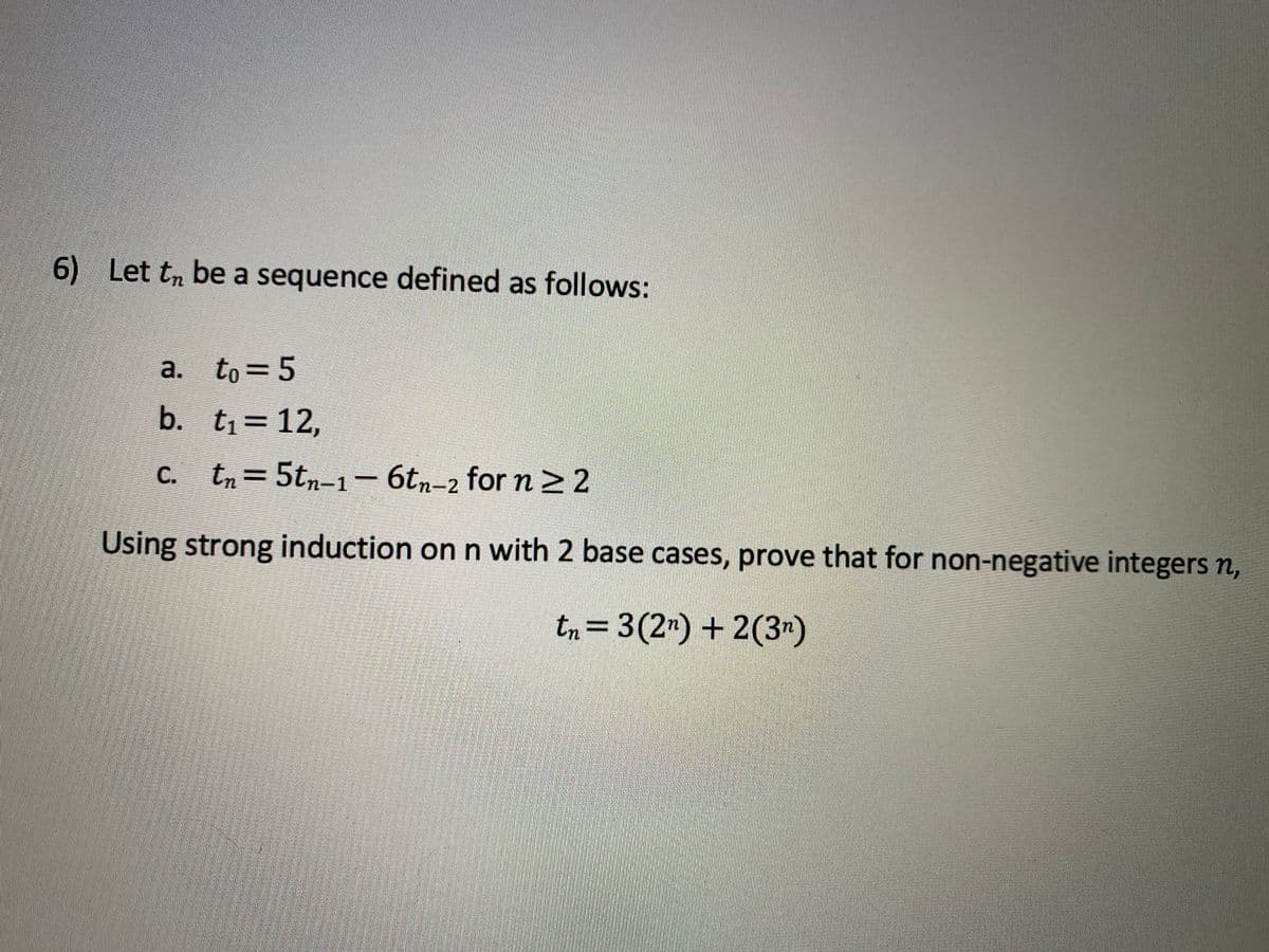 6) Let tn be a sequence defined as follows:
a.
to = 5
b. t1=12,
C. tn= 5tn-1- 6tn-2 for n > 2
Using strong induction on n with 2 base cases, prove that for non-negative integers n,
tn= 3(2") + 2(3")
