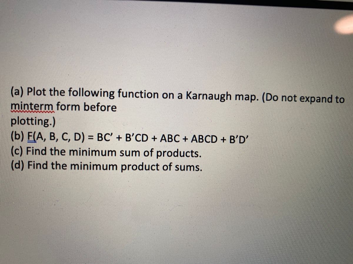 (a) Plot the following function on a Karnaugh map. (Do not expand to
minterm form before
plotting.)
(b) F(A, B, C, D) = BC' + B'CD + ABC + ABCD + B'D'
(c) Find the minimum sum of products.
(d) Find the minimum product of sums.
%3D
