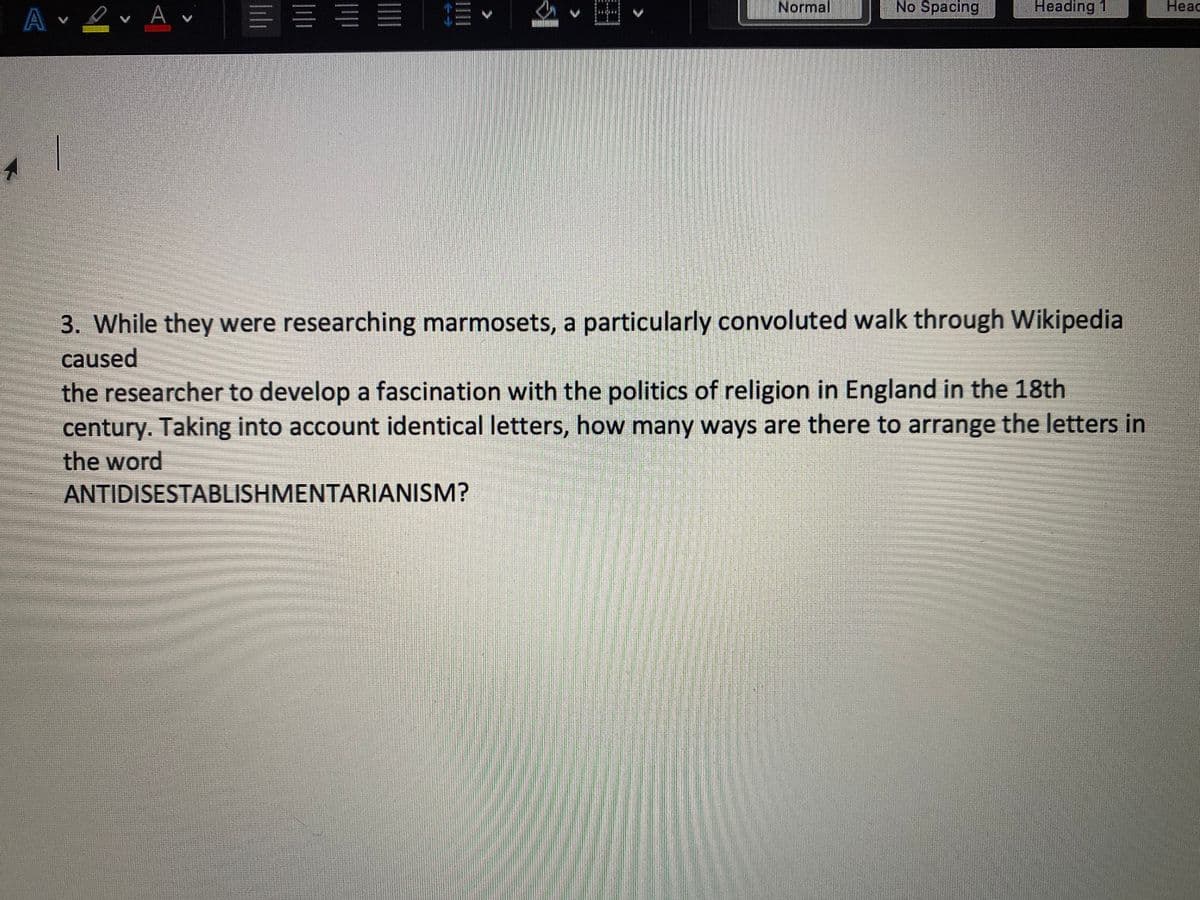 Normal
No Spacing
Heading 1
Heac
A ev A
3. While they were researching marmosets, a particularly convoluted walk through Wikipedia
caused
the researcher to develop a fascination with the politics of religion in England in the 18th
century. Taking into account identical letters, how many ways are there to arrange the letters in
the word
ANTIDISESTABLISHMENTARIANISM?
