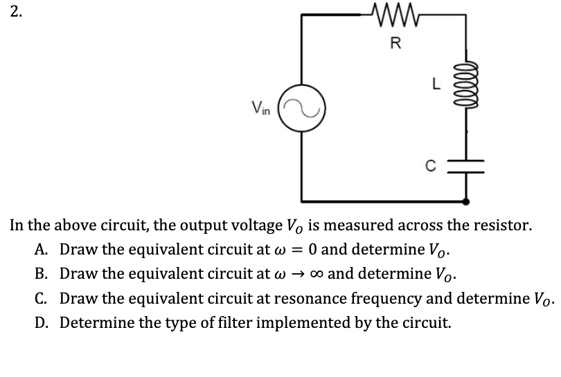 R
L
Vin
In the above circuit, the output voltage Vo is measured across the resistor.
A. Draw the equivalent circuit at w = 0 and determine Vo.
B. Draw the equivalent circuit at w → o and determine Vo.
C. Draw the equivalent circuit at resonance frequency and determine Vo.
D. Determine the type of filter implemented by the circuit.
2.
