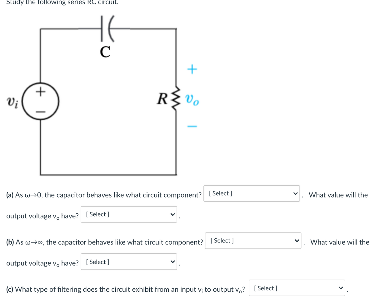 Study the following series RC circuit.
C
+
Vi
R{ Vo
(a) As w→0, the capacitor behaves like what circuit component? [ Select ]
What value will the
output voltage v, have? [ Select ]
(b) As w>o, the capacitor behaves like what circuit component? [ Select]
What value will the
output voltage v, have? [ Select ]
(c) What type of filtering does the circuit exhibit from an input v; to output v,? [Select ]
