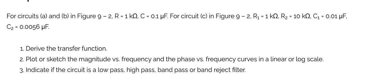 For circuits (a) and (b) in Figure 9 – 2, R = 1 k2, C = 0.1 µF. For circuit (c) in Figure g - 2, R1 = 1 kQ, R2 = 10 kN, C1 = 0.01 µF,
C2 = 0.0056 µF.
1. Derive the transfer function.
2. Plot or sketch the magnitude vs. frequency and the phase vs. frequency curves in a linear or log scale.
3. Indicate if the circuit is a low pass, high pass, band pass or band reject filter.
