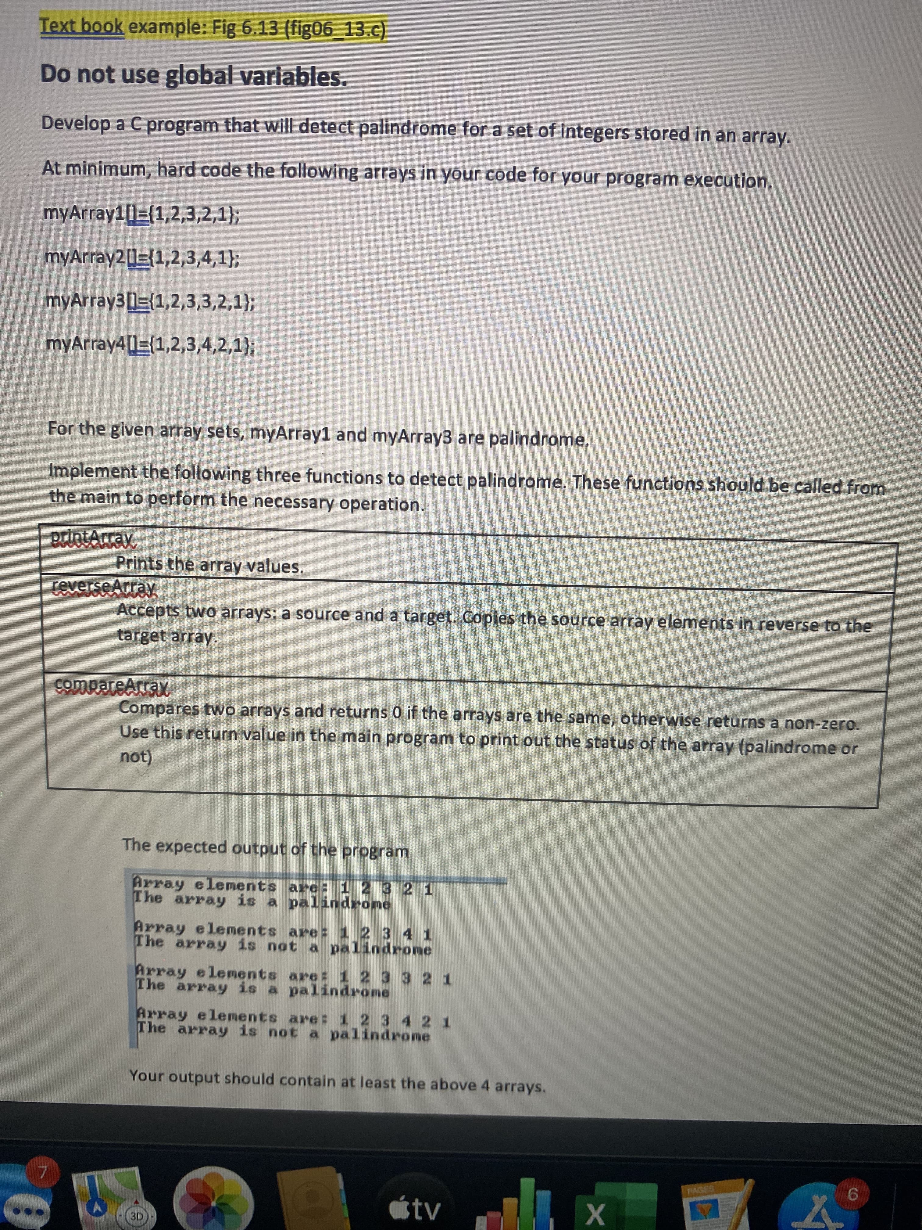 Do not use global variables.
Develop a C program that will detect palindrome for a set of integers stored in an array.
At minimum, hard code the following arrays in your code for your program execution.
