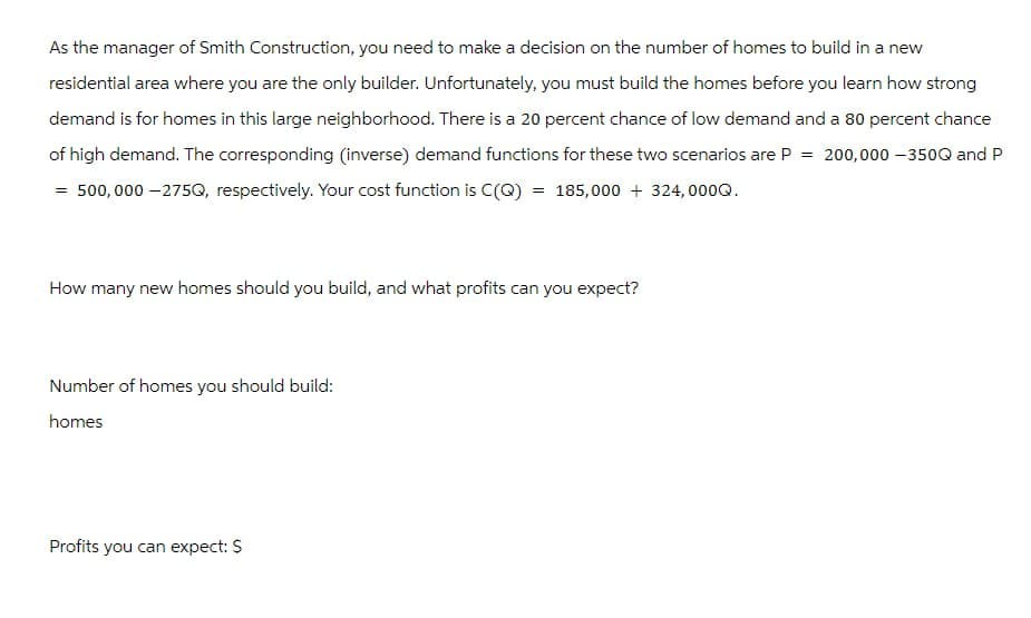 As the manager of Smith Construction, you need to make a decision on the number of homes to build in a new
residential area where you are the only builder. Unfortunately, you must build the homes before you learn how strong
demand is for homes in this large neighborhood. There is a 20 percent chance of low demand and a 80 percent chance
of high demand. The corresponding (inverse) demand functions for these two scenarios are P = 200,000 -350Q and P
= 500,000-275Q, respectively. Your cost function is C(Q) = 185,000 + 324,000Q.
How many new homes should you build, and what profits can you expect?
Number of homes you should build:
homes
Profits you can expect: $