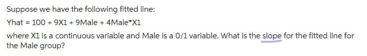 Suppose we have the following fitted line:
Yhat = 100 + 9X1 + 9Male + 4Male*X1
where X1 is a continuous variable and Male is a 0/1 variable. What is the slope for the fitted line for
the Male group?
