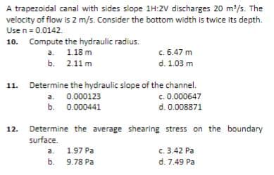 A trapezoidal canal with sides slope 1H:2V discharges 20 m²/s. The
velocity of flow is 2 m/s. Consider the bottom width is twice its depth.
Usen = 0.0142.
10. Compute the hydraulic radius.
a. 1.18 m
c. 6.47 m
d. 1.03 m
b. 2.11 m
11. Determine the hydraulic slope of the channel.
c. 0.000647
d. 0.008871
a. 0.000123
b. 0.000441
Determine the average shearing stress on the boundary
surface.
12.
c. 3.42 Pa
d. 7.49 Pa
a.
1.97 Pa
b. 9.78 Pa
