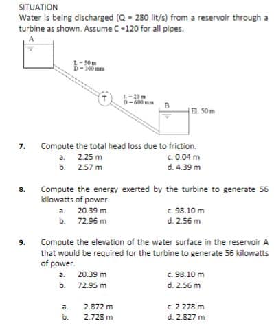 SITUATION
Water is being discharged (Q = 280 lit/s) from a reservoir through a
turbine as shown. Assume C=120 for all pipes.
L-50m
D-300 mm
L-20m
D-600 mm
EL. 50 m
Compute the total head loss due to friction.
c. 0.04 m
d. 4.39 m
7.
a. 2.25 m
b. 2.57 m
Compute the energy exerted by the turbine to generate 56
kilowatts of power.
8.
c. 98.10 m
d. 2.56 m
a. 20.39 m
b. 72.96 m
Compute the elevation of the water surface in the reservoir A
that would be required for the turbine to generate 56 kilowatts
of power.
9.
c. 98.10 m
a.
20.39 m
b.
72.95 m
d. 2.56 m
2.872 m
c. 2.278 m
d. 2.827 m
a.
b.
2.728 m
