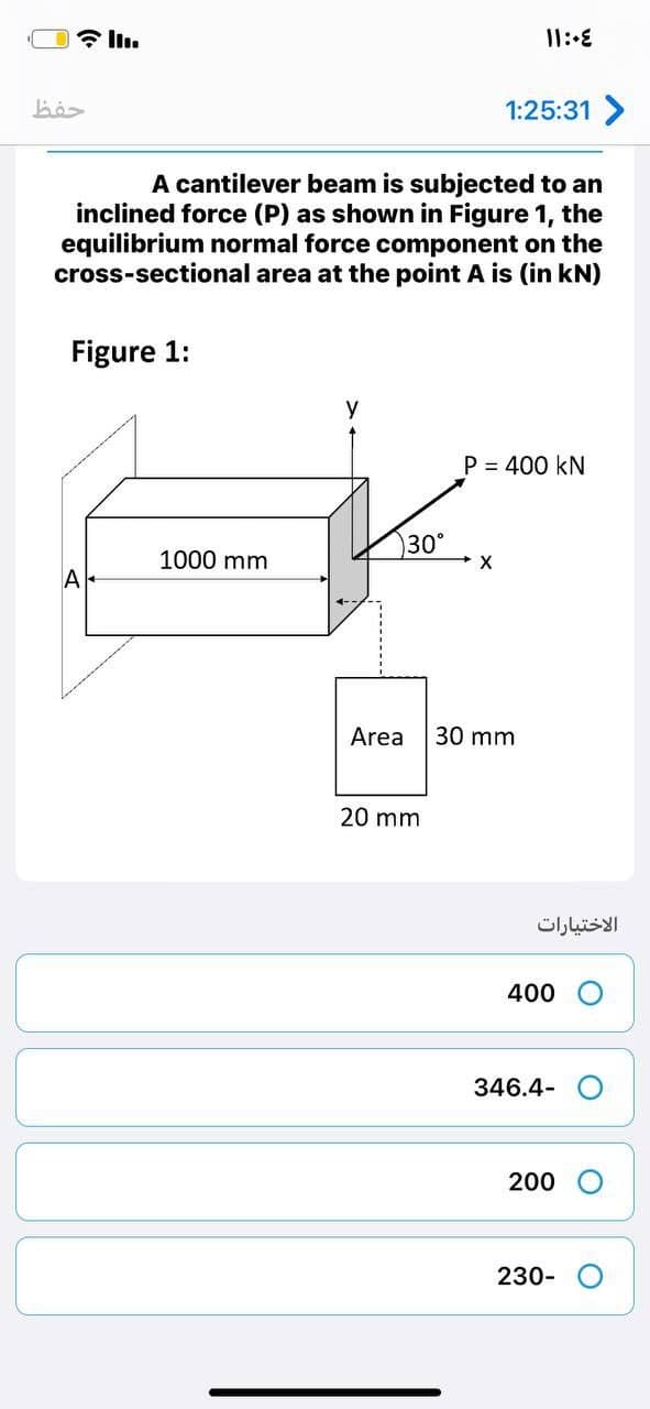 حفظ
1:25:31 >
A cantilever beam is subjected to an
inclined force (P) as shown in Figure 1, the
equilibrium normal force component on the
cross-sectional area at the point A is (in kN)
Figure 1:
P = 400 kN
30°
1000 mm
A
Area
30 mm
20 mm
الاختیارات
400
346.4-
200
230-
