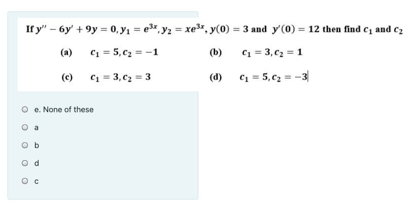 If y" – 6y' + 9y = 0, y1 = e3x, y2 = xe3x
= 3 and y'(0) = 12 then find c1 and c2
(a)
C1 = 5, c2 = -1
(b)
C1 = 3, c2 = 1
(c)
C1 = 3, c2 = 3
(d)
C1 = 5, c2 = -3|
e. None of these
a
O b
