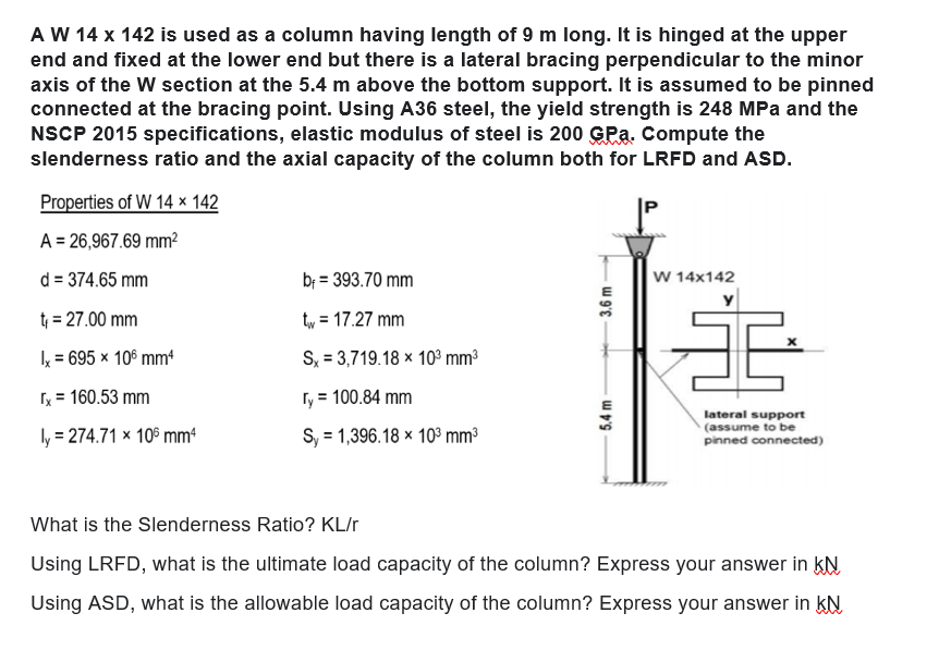 A W 14 x 142 is used as a column having length of 9 m long. It is hinged at the upper
end and fixed at the lower end but there is a lateral bracing perpendicular to the minor
axis of the W section at the 5.4 m above the bottom support. It is assumed to be pinned
connected at the bracing point. Using A36 steel, the yield strength is 248 MPa and the
NSCP 2015 specifications, elastic modulus of steel is 200 GPa. Compute the
slenderness ratio and the axial capacity of the column both for LRFD and ASD.
Properties of W 14 x 142
A = 26,967.69 mm²
d = 374.65 mm
bf = 393.70 mm
W 14x142
t₁
= 27.00 mm
tv = 17.27 mm
Ix = 695 x 106 mm4
Sx = 3,719.18 x 10³ mm³
[x = 160.53 mm
ry = 100.84 mm
ly = 274.71 x 106 mm4
S, 1,396.18 x 10³ mm³
lateral support
(assume to be
pinned connected)
What is the Slenderness Ratio? KL/r
Using LRFD, what is the ultimate load capacity of the column? Express your answer in KN
Using ASD, what is the allowable load capacity of the column? Express your answer in KN
3.6 m
5.4 m
3