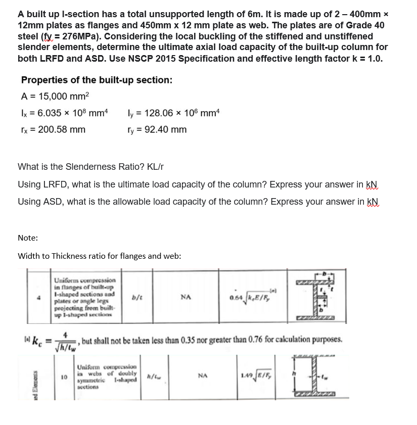 A built up l-section has a total unsupported length of 6m. It is made up of 2 - 400mm *
12mm plates as flanges and 450mm x 12 mm plate as web. The plates are of Grade 40
steel (fy = 276MPa). Considering the local buckling of the stiffened and unstiffened
slender elements, determine the ultimate axial load capacity of the built-up column for
both LRFD and ASD. Use NSCP 2015 Specification and effective length factor k = 1.0.
Properties of the built-up section:
A = 15,000 mm²
ly = 128.06 x 106 mm4
Ix = 6.035 x 108 mm²
rx = 200.58 mm
ry = 92.40 mm
What is the Slenderness Ratio? KL/r
Using LRFD, what is the ultimate load capacity of the column? Express your answer in KN
Using ASD, what is the allowable load capacity of the column? Express your answer in KN
Note:
Width to Thickness ratio for flanges and web:
555
4
Uniform compression
in flanges of built-up
I-shaped sections and
plates or angle legs
projecting from built-
up 1-shaped sections
b/t
ΝΑ
0.64.JK.E/F,
lal kc
,but shall not be taken less than 0.35 nor greater than 0.76 for calculation purposes.
√h/tw
Uniform compression
in webs of doubly
symmetric I-shaped
sections
10
h/w
NA
1.49 E/F
E
ed Elements
ܝܘܝܒܐ