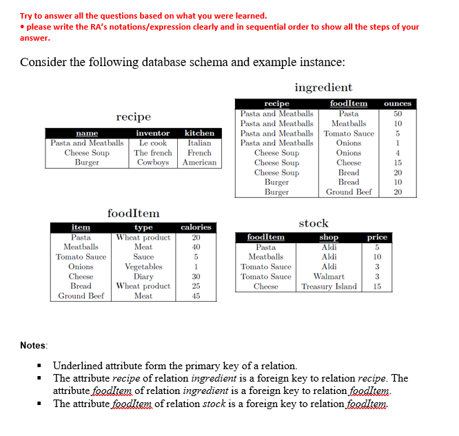 Try to answer all the questions based on what you were learned.
• please write the RA's notations/expression clearly and in sequential order to show all the steps of your
answer.
Consider the following database schema and example instance:
ingredient
recipe
name
Pasta and Meatballs
Cheese Soup
Burger
item
Pasta
Meatballs
Tomato Sauce
Onions
Cheese
Bread
Ground Beef
inventor
Le cook
The french
Cowboys
foodItem
type
Wheat product
Meat
Sauce
Vegetables
Diary
Wheat product
Meat
kitchen
Italian
French
American
calories
20
40
5
1
30
25
45
recipe
Pasta and Meatballs
Pasta and Meatballs
Pasta and Meatballs
Pasta and Meatballs
Cheese Soup
Cheese Soup
Cheese Soup
Burger
Burger
foodItem
Pasta
Meatballs
Tomato Sauce
Tomato Sauce
Cheese
foodItem ounces
Pasta
50
Meatballs
Tomato Sauce
Onions
Onions
Cheese
Bread
Bread
Ground Beef
stock
shop
Aldi
Aldi
Aldi
Walmart
Treasury Island
price
5
2335
10
15
10
5
1
4
15
20
10
20
Notes:
■ Underlined attribute form the primary key of a relation.
■ The attribute recipe of relation ingredient is a foreign key to relation recipe. The
attribute foodltem of relation ingredient is a foreign key to relation foodItem-
The attribute foodItem of relation stock is a foreign key to relation foodItem.
