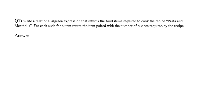 Q1) Write a relational algebra expression that returns the food items required to cook the recipe "Pasta and
Meatballs". For each such food item return the item paired with the number of ounces required by the recipe.
Answer: