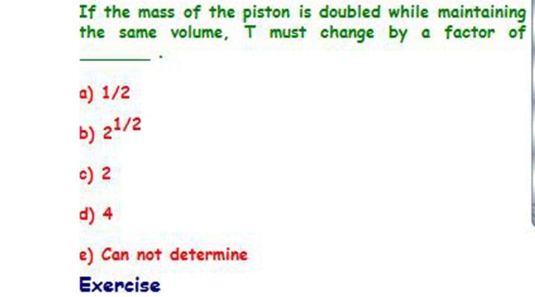 If the mass of the piston is doubled while maintaining
the same volume, T must change by a factor of
a) 1/2
b) 21/2
c) 2
d) 4
e) Can not determine
Exercise
