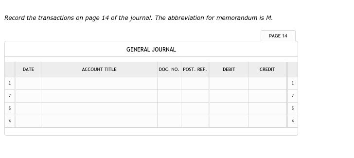 Record the transactions on page 14 of the journal. The abbreviation for memorandum is M.
PAGE 14
GENERAL JOURNAL
DATE
ACCOUNT TITLE
DOC. NO. POST. REF.
DEBIT
CREDIT
1
1
2
2
3
3
4
4
