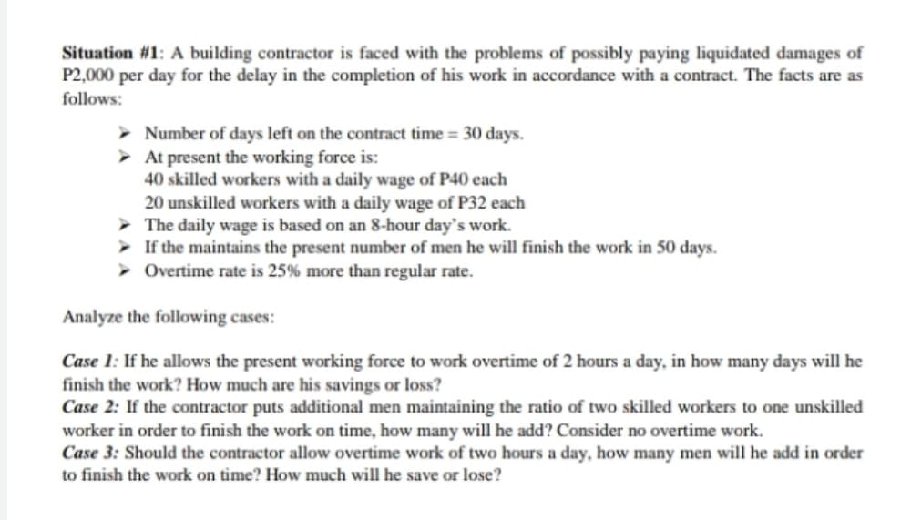 Situation #1: A building contractor is faced with the problems of possibly paying liquidated damages of
P2,000 per day for the delay in the completion of his work in accordance with a contract. The facts are as
follows:
Number of days left on the contract time = 30 days.
> At present the working force is:
40 skilled workers with a daily wage of P40 each
20 unskilled workers with a daily wage of P32 each
> The daily wage is based on an 8-hour day's work.
> If the maintains the present number of men he will finish the work in 50 days.
Overtime rate is 25% more than regular rate.
Analyze the following cases:
Case 1: If he allows the present working force to work overtime of 2 hours a day, in how many days will he
finish the work? How much are his savings or loss?
Case 2: If the contractor puts additional men maintaining the ratio of two skilled workers to one unskilled
worker in order to finish the work on time, how many will he add? Consider no overtime work.
Case 3: Should the contractor allow overtime work of two hours a day, how many men will he add in order
to finish the work on time? How much will he save or lose?
