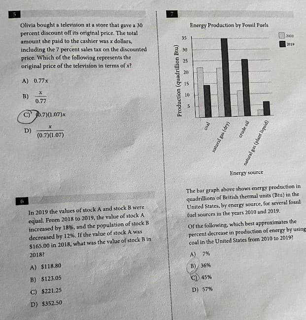 Olivia bought a television at a store that gave a 30
Energy Production by Fossil Fuels
percent discount off its original price. The total
amount she paid to the cashier was x dollars,
including the 7 percent sales tax on the discounted
price. Which of the following represents the
35
2010
30
2019
original price of the television in terms of x?
25
20
A) 0.77x
15
B)
0.77
10
C) 0.7)(1.07)x
D)
(0.7)(1.07)
Energy source
The bar graph above shows energy production in
quadrillions'of British thermal units (Btu) in the
United States, by energy source, for several fossil
fuel sources in the years 2010 and 2019.
6
In 2019 the values of stock A and stock B were
equal. From 2018 to 2019, the value of stock A
increased by 18%, and the population of stock B
Of the following, which best approximates the
percent decrease in production of energy by using
coal in the United States from 2010 to 2019?
decreased by 12%. If the value of stock A was
$165.00 in 2018, what was the value of stock B in
2018?
A)
7%
A) $118.80
В) 36%
B) $123.05
45%
C) $221.25
D) 57%
D) $352.50
Production (quadrillion Btu)
crude oil
(Áap) ses peange
(prmbij suryd) se8 jermeu
