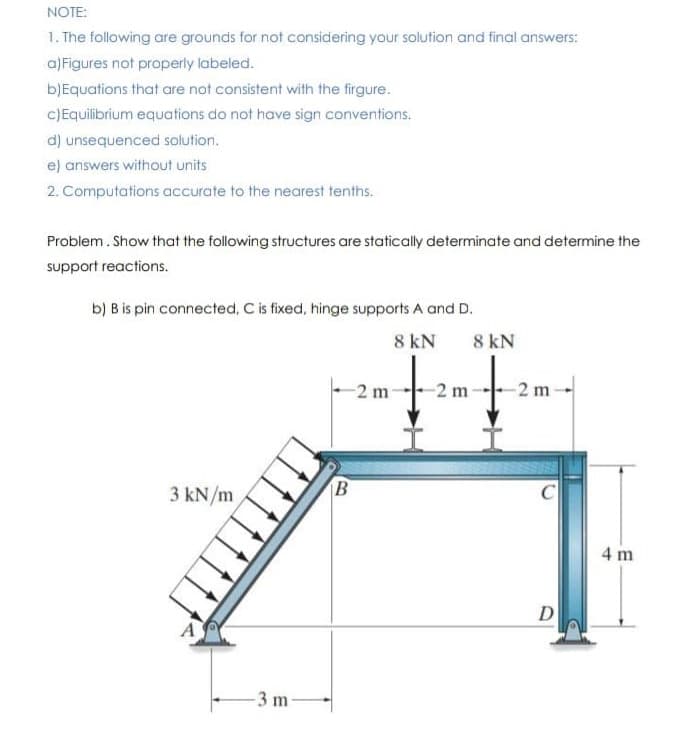 NOTE:
1. The following are grounds for not considering your solution and final answers:
a)Figures not properly labeled.
b)Equations that are not consistent with the firgure.
C)Equilibrium equations do not have sign conventions.
d) unsequenced solution.
e) answers without units
2. Computations accurate to the nearest tenths.
Problem. Show that the following structures are statically determinate and determine the
support reactions.
b) B is pin connected, C is fixed, hinge supports A and D.
8 kN
8 kN
2 m
-2 m
3 kN/m
C
4 m
D
-3 m
