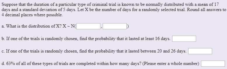 Suppose that the duration of a particular type of criminal trial is known to be normally distributed with a mean of 17
days and a standard deviation of 5 days. Let X be the number of days for a randomly selected trial. Round all answers to
4 decimal places where possible.
a. What is the distribution of X? X - N(
b. If one of the trials is randomly chosen, find the probability that it lasted at least 16 days.
c. If one of the trials is randomly chosen, find the probability that it lasted between 20 and 26 days.
d. 63% of all of these types of trials are completed within how many days? (Please enter a whole number)
