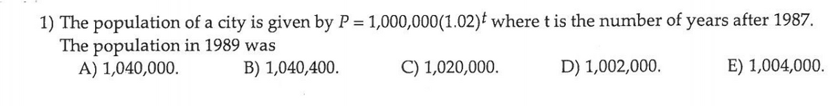 1) The population of a city is given by P = 1,000,000(1.02)t where t is the number of years after 1987.
The population in 1989 was
A) 1,040,000.
%3D
B) 1,040,400.
C) 1,020,000.
D) 1,002,000.
E) 1,004,000.
