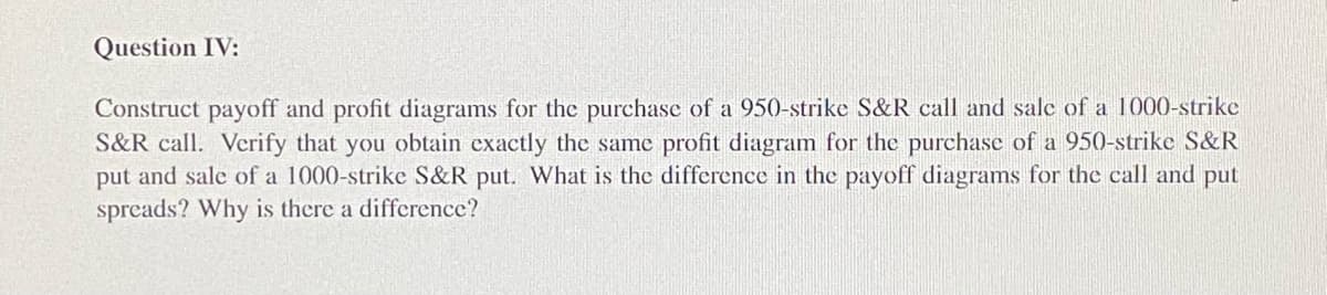 Question IV:
Construct payoff and profit diagrams for the purchase of a 950-strike S&R call and sale of a 1000-strike
S&R call. Verify that you obtain exactly the same profit diagram for the purchase of a 950-strike S&R
put and sale of a 1000-strike S&R put. What is the difference in the payoff diagrams for the call and put
spreads? Why is there a difference?