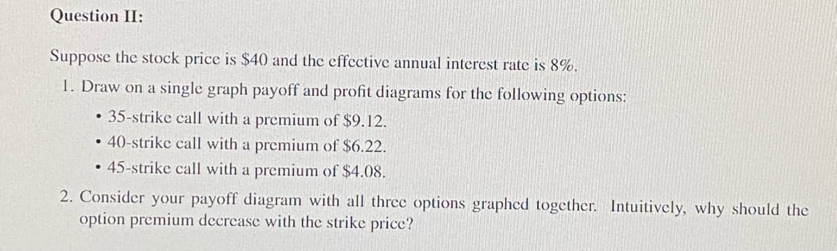 Question II:
Suppose the stock price is $40 and the effective annual interest rate is 8%.
1. Draw on a single graph payoff and profit diagrams for the following options:
35-strike call with a premium of $9.12.
40-strike call with a premium of $6.22.
• 45-strike call with a premium of $4.08.
•
●
2. Consider your payoff diagram with all three options graphed together. Intuitively, why should the
option premium decrease with the strike price?