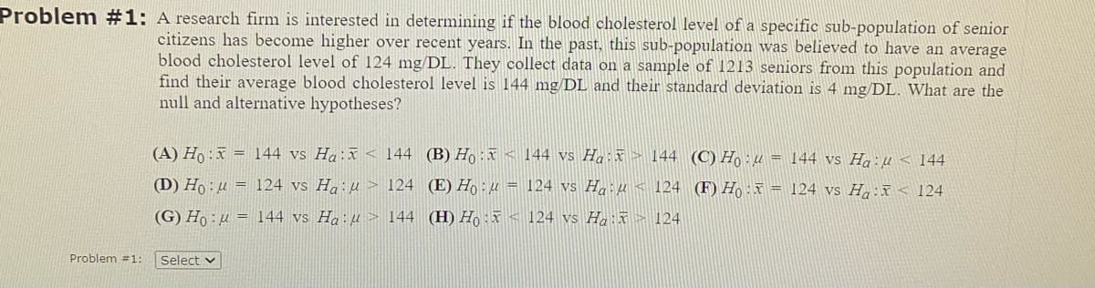 Problem #1: A research firm is interested in determining if the blood cholesterol level of a specific sub-population of senior
citizens has become higher over recent years. In the past, this sub-population was believed to have an average
blood cholesterol level of 124 mg/DL. They collect data on a sample of 1213 seniors from this population and
find their average blood cholesterol level is 144 mg/DL and their standard deviation is 4 mg/DL. What are the
null and alternative hypotheses?
(A) Ho:
(D) Ho: μ
(G) Ho:
Problem #1: Select
144 vs Ha:
= 124 vs Hau
144 vs Ha:
144 (B) Ho:
144 vs Ha: → 144 (C) Ho:μ = 144 vs Ha:μ< 144
124 (E) Hou = 124 vs Ha:μ 124 (F) Ho: = 124 vs Ha: 124
144 (H) Ho:
124 vs Ha: > 124