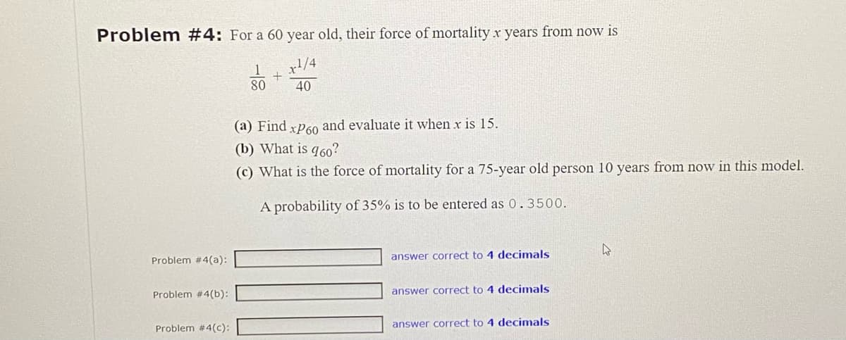 Problem #4: For a 60 year old, their force of mortality x years from now is
1/4
40
Problem #4(a):
Problem #4(b):
Problem #4(c):
1
80
+
(a) Find xP60 and evaluate it when x is 15.
(b) What is 960?
(c) What is the force of mortality for a 75-year old person 10 years from now in this model.
A probability of 35% is to be entered as 0.3500.
answer correct to 4 decimals
answer correct to 4 decimals
answer correct to 4 decimals
4