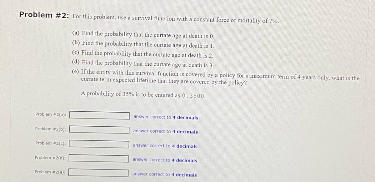 Problem #2: For this problem, use a survival function with a constant force of mortality of 7%.
(a) Find the probability that the curtate age at death is 0.
(b) Find the probability that the curtate age at death is 1.
(c) Find the probability that the curtate age at death is 2.
(d) Find the probability that the curtate age at death is 3.
(e) If the entity with this survival function is covered by a policy for a maximum term of 4 years only, what is the
curtate term expected lifetime that they are covered by the policy?
A probability of 35% is to be entered as 0.3500.
Problem #2(a):
Problem #2(b):
Problem #2(c):
Problem #2(d):
Problem #2(e):
answer correct to 4 decimals
answer correct to 4 decimals
answer correct to 4 decimals
answer correct to 4 decimals
answer correct to 4 decimals