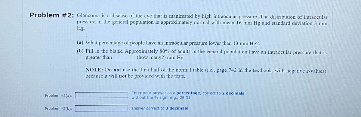 Problem #2: Glaucoma is a disease of the eye that is manifested by high intraocular pressure. The distribution of intraocular
pressure in the general population is approximately normal with mean 16 mm Hg and standard deviation 3 mm
Hg.
Problem =2(a):
Problem #2(b):
(a) What percentage of people have an intraocular pressure lower than 13 mm Hg?
(b) Fill in the blank. Approximately 80% of adults in the general population have an intraocular pressure that is
greater than
(how many?) mm Hg.
NOTE: Do not use the first half of the normal table (i.e., page 742 in the textbook, with negative z-values)
because it will not be provided with the tests.
Enter your answer as a percentage, correct to 2 decimals,
without the % sign. e.g., 28.31
answer correct to 2 decimals