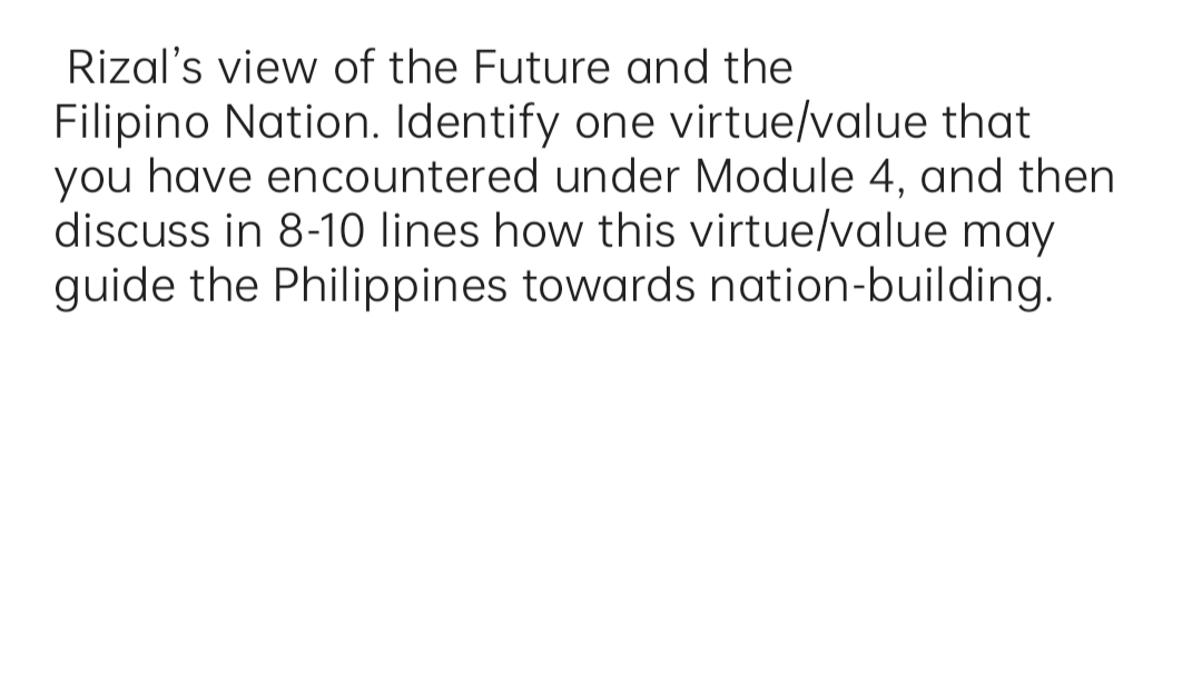 Rizal's view of the Future and the
Filipino Nation. Identify one virtue/value that
you have encountered under Module 4, and then
discuss in 8-10 lines how this virtue/value may
guide the Philippines towards nation-building.