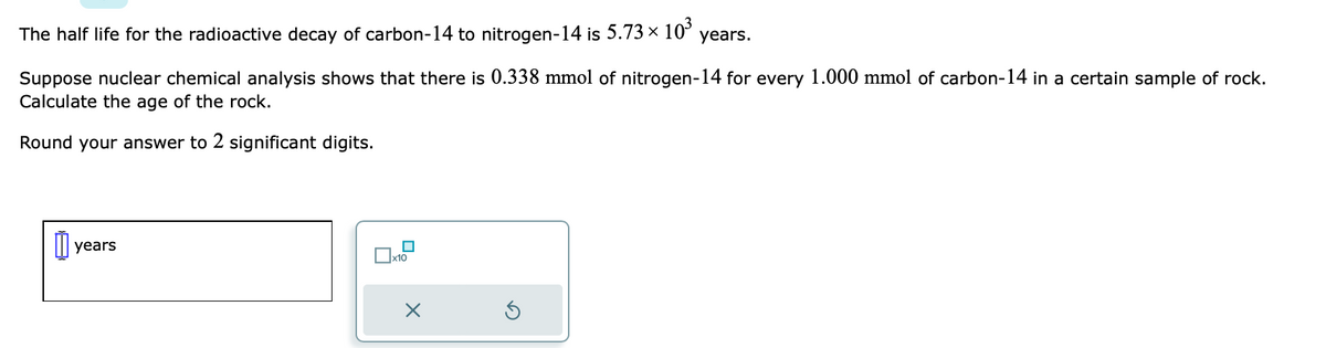 The half life for the radioactive decay of carbon-14 to nitrogen-14 is 5.73 × 10³
years.
Suppose nuclear chemical analysis shows that there is 0.338 mmol of nitrogen-14 for every 1.000 mmol of carbon-14 in a certain sample of rock.
Calculate the age of the rock.
Round your answer to 2 significant digits.
0 years
x10
X