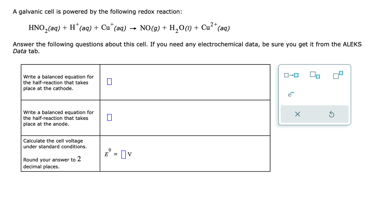 A galvanic cell is powered by the following redox reaction:
+
2+
HNO₂(aq) + H+ (aq) + Cu¹ (aq) → NO(g) + H₂O(1) + Cu²+ (aq)
Answer the following questions about this cell. If you need any electrochemical data, be sure you get it from the ALEKS
Data tab.
Write a balanced equation for
the half-reaction that takes
place at the cathode.
Write a balanced equation for
the half-reaction that takes
place at the anode.
Calculate the cell voltage
under standard conditions.
Round your answer to 2
decimal places.
0
E = V
0-0
e
X
00