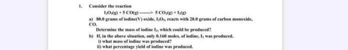 1. Consider the reaction
1:0g)+5 CO(g)
5 CO(g) +1:(g)
a) 80.0 grams of iodine(V) oxide, I,Os, reacts with 28.0 grams of carbon monoxide,
CO.
Determine the mass of iodine 1, which could be produced?
b) If, in the above situation, only 0.160 moles, of iodine. I was produced.
i) what mass of iodine was produced?
ii) what percentage yield of iodine was produced.