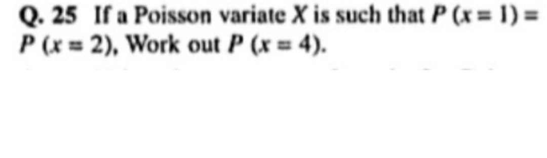 Q. 25 If a Poisson variate X is such that P (x = 1) =
P(x=2), Work out P (x = 4).